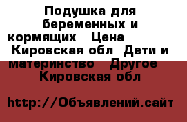 Подушка для беременных и кормящих › Цена ­ 1 000 - Кировская обл. Дети и материнство » Другое   . Кировская обл.